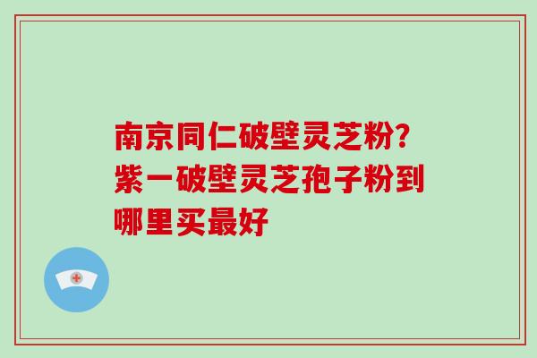 南京同仁破壁灵芝粉?紫一破壁灵芝孢子粉到哪里买最好