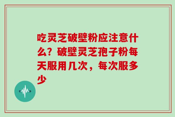 吃灵芝破壁粉应注意什么？破壁灵芝孢子粉每天服用几次，每次服多少