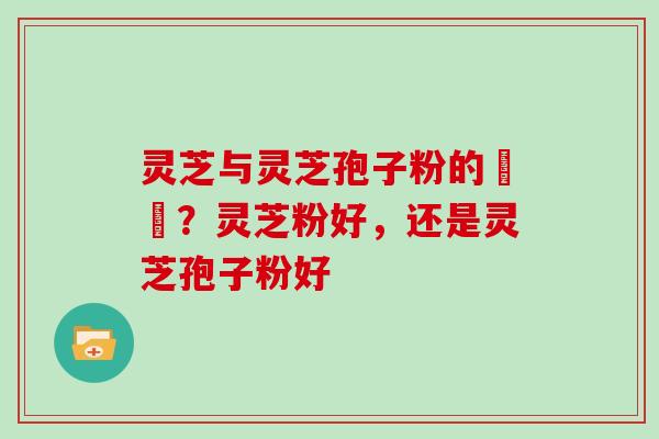 灵芝与灵芝孢子粉的區別？灵芝粉好，还是灵芝孢子粉好