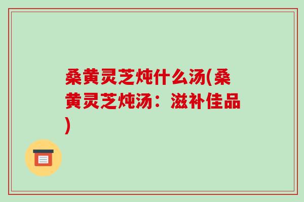 桑黄灵芝炖什么汤(桑黄灵芝炖汤:滋补佳品)