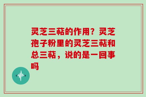 灵芝三萜的作用?灵芝孢子粉里的灵芝三萜和总三萜,说的是一回事吗