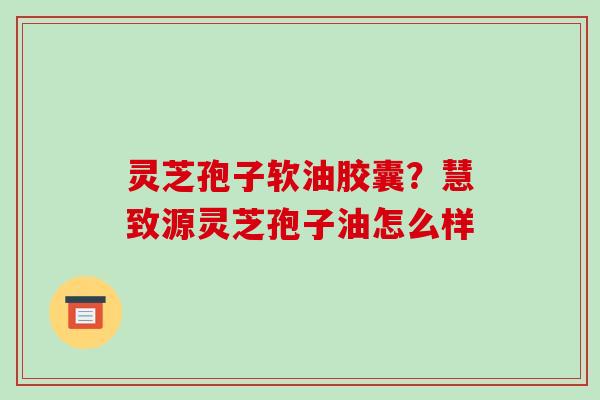 灵芝孢子软油胶囊？慧致源灵芝孢子油怎么样