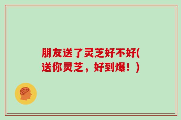 朋友送了灵芝好不好(送你灵芝,好到爆!)