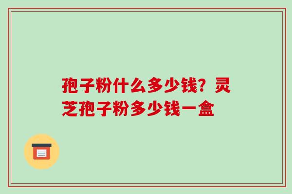 孢子粉什么多少钱？灵芝孢子粉多少钱一盒