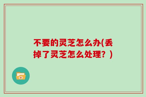 不要的灵芝怎么办(丢掉了灵芝怎么处理?)