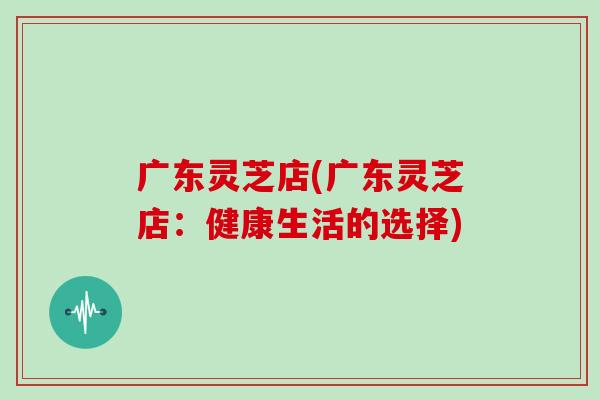 广东灵芝店(广东灵芝店:健康生活的选择)