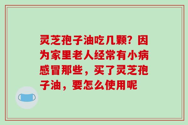 灵芝孢子油吃几颗?因为家里老人经常有小病感冒那些,买了灵芝孢子油,要怎么使用呢