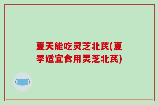 夏天能吃灵芝北芪(夏季适宜食用灵芝北芪)