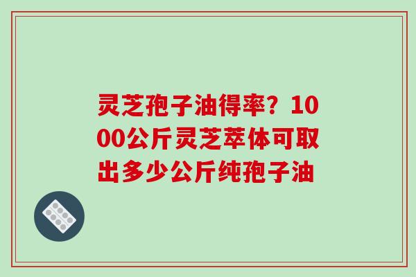 灵芝孢子油得率?1000公斤灵芝萃体可取出多少公斤纯孢子油