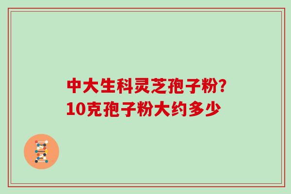 中大生科灵芝孢子粉?10克孢子粉大约多少