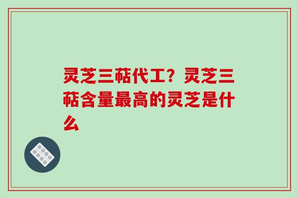 灵芝三萜代工?灵芝三萜含量最高的灵芝是什么