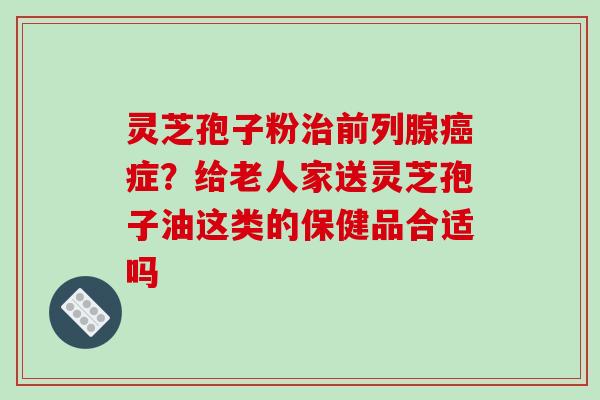 灵芝孢子粉治前列腺癌症？给老人家送灵芝孢子油这类的保健品合适吗