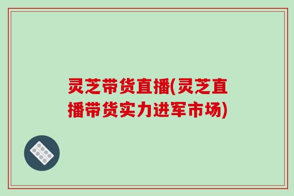 灵芝带货直播(灵芝直播带货实力进军市场)