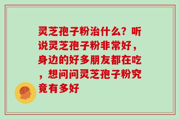 灵芝孢子粉治什么?听说灵芝孢子粉非常好,身边的好多朋友都在吃,想问问灵芝孢子粉究竟有多好