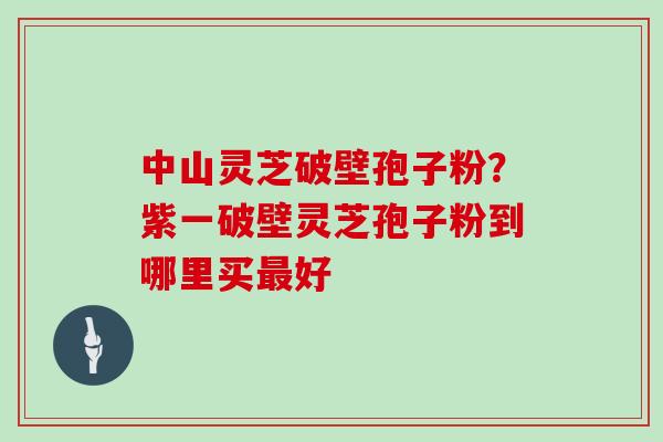 中山灵芝破壁孢子粉?紫一破壁灵芝孢子粉到哪里买最好