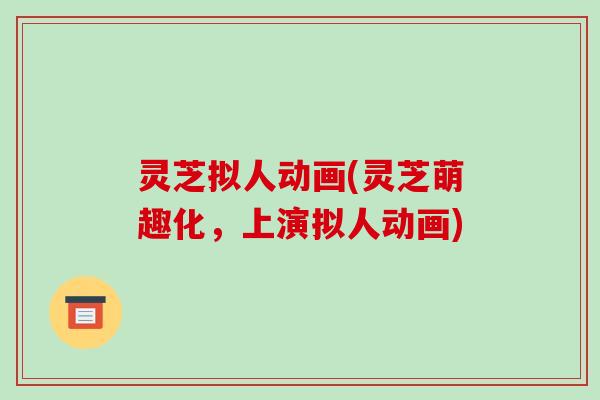 灵芝拟人动画(灵芝萌趣化,上演拟人动画)