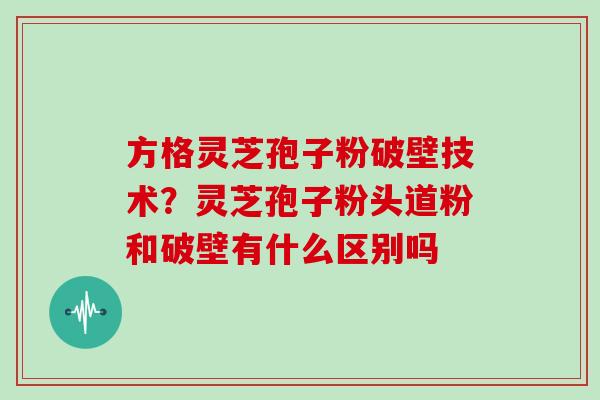 方格灵芝孢子粉破壁技术?灵芝孢子粉头道粉和破壁有什么区别吗