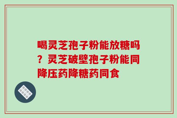喝灵芝孢子粉能放糖吗?灵芝破壁孢子粉能同降压药降糖药同食