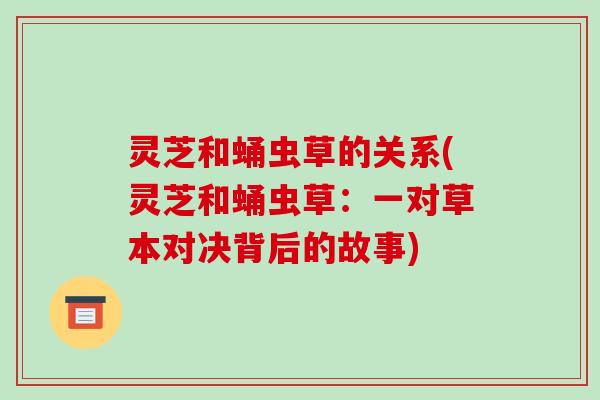 灵芝和蛹虫草的关系(灵芝和蛹虫草：一对草本对决背后的故事)