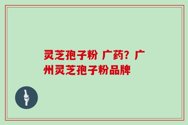 灵芝孢子粉 广药？广州灵芝孢子粉品牌