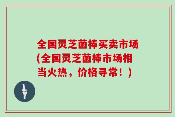 全国灵芝菌棒买卖市场(全国灵芝菌棒市场相当火热,价格寻常!)