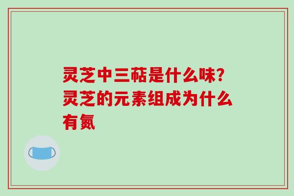 灵芝中三萜是什么味?灵芝的元素组成为什么有氮
