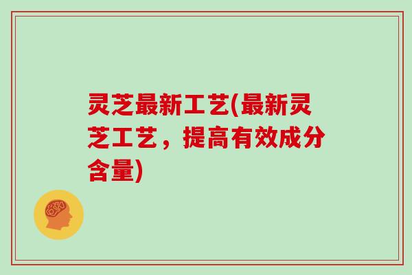 灵芝最新工艺(最新灵芝工艺,提高有效成分含量)