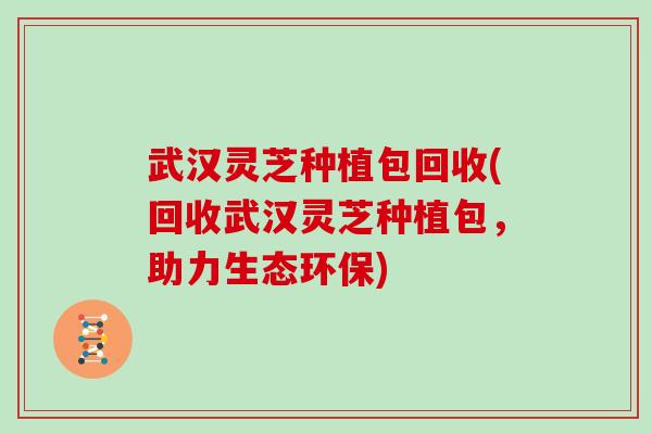 武汉灵芝种植包回收(回收武汉灵芝种植包,助力生态环保)