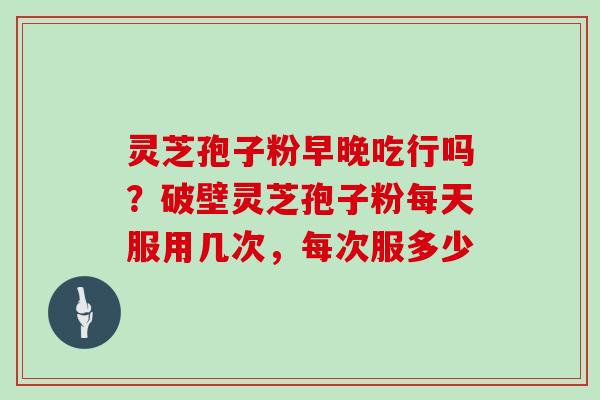 灵芝孢子粉早晚吃行吗?破壁灵芝孢子粉每天服用几次,每次服多少