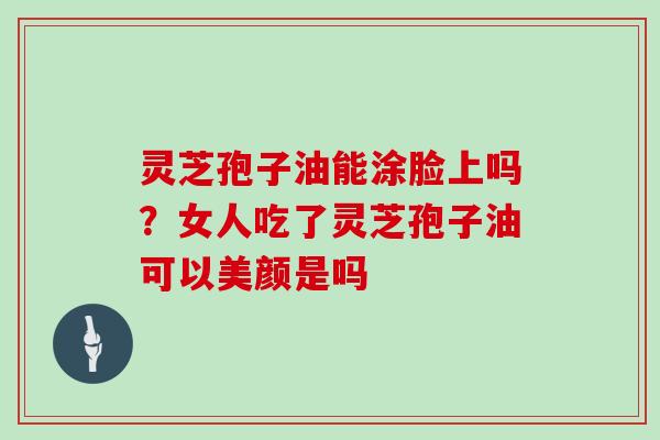 灵芝孢子油能涂脸上吗?女人吃了灵芝孢子油可以美颜是吗