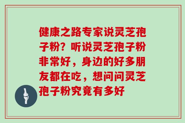 健康之路专家说灵芝孢子粉?听说灵芝孢子粉非常好,身边的好多朋友都在吃,想问问灵芝孢子粉究竟有多好