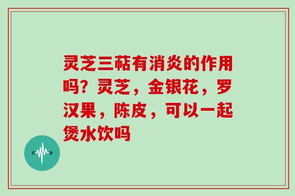 灵芝三萜有消炎的作用吗？灵芝，金银花，罗汉果，陈皮，可以一起煲水饮吗