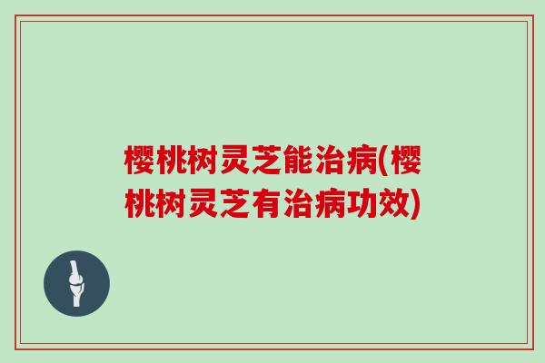 樱桃树灵芝能治病(樱桃树灵芝有治病功效)