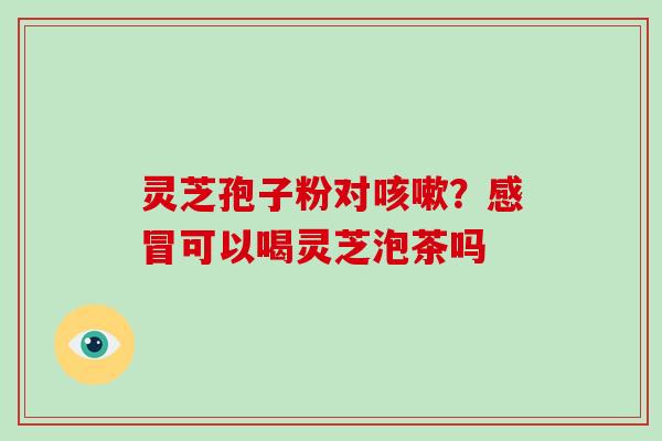灵芝孢子粉对咳嗽？感冒可以喝灵芝泡茶吗