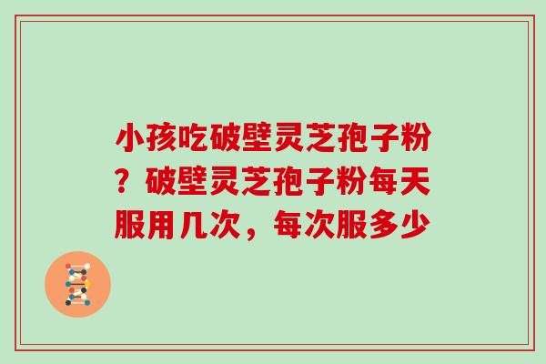 小孩吃破壁灵芝孢子粉?破壁灵芝孢子粉每天服用几次,每次服多少