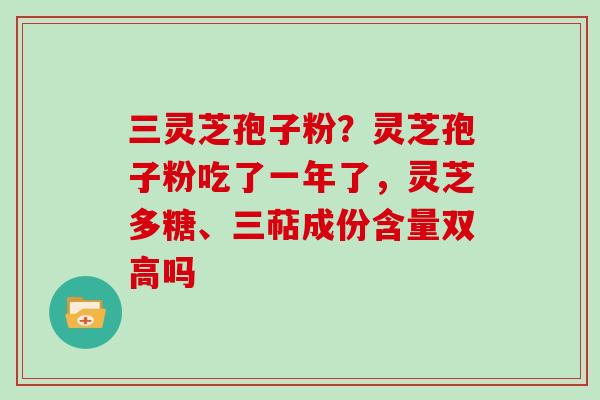 三灵芝孢子粉?灵芝孢子粉吃了一年了,灵芝多糖、三萜成份含量双高吗