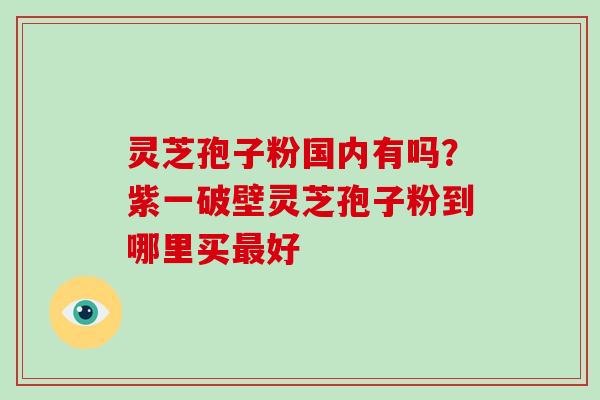 灵芝孢子粉国内有吗?紫一破壁灵芝孢子粉到哪里买最好
