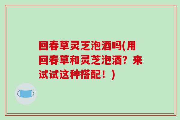 回春草灵芝泡酒吗(用回春草和灵芝泡酒?来试试这种搭配!)