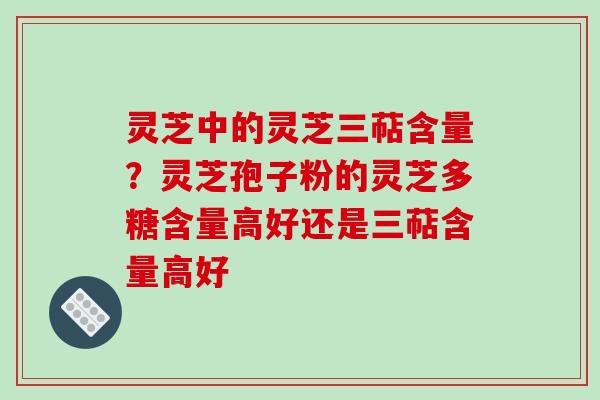 灵芝中的灵芝三萜含量?灵芝孢子粉的灵芝多糖含量高好还是三萜含量高好