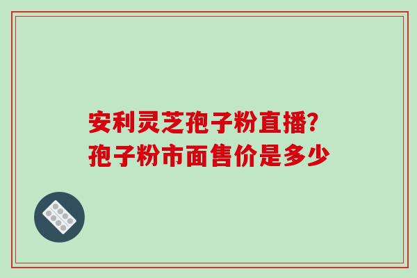 安利灵芝孢子粉直播?孢子粉市面售价是多少