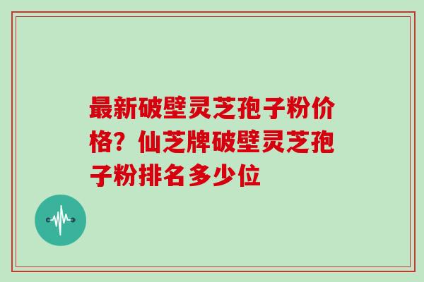 最新破壁灵芝孢子粉价格?仙芝牌破壁灵芝孢子粉排名多少位