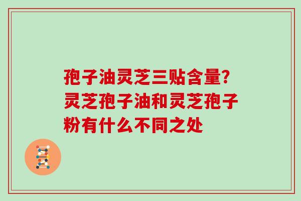 孢子油灵芝三贴含量?灵芝孢子油和灵芝孢子粉有什么不同之处