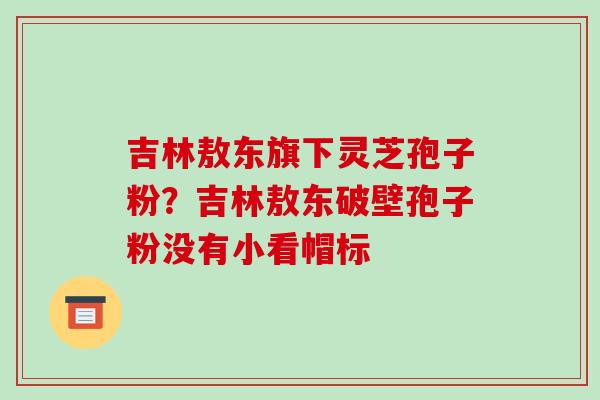 吉林敖东旗下灵芝孢子粉?吉林敖东破壁孢子粉没有小看帽标