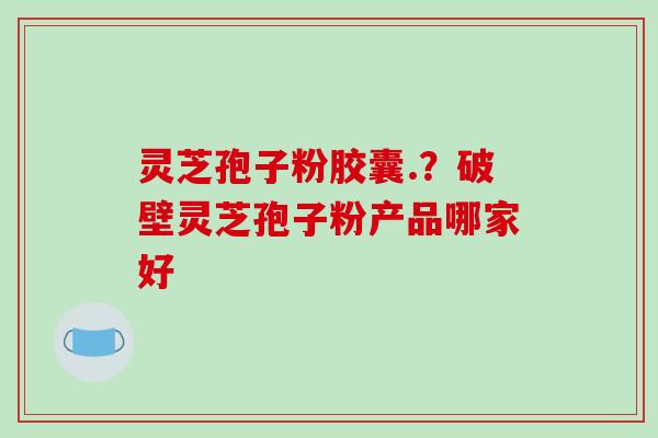 灵芝孢子粉胶囊.？破壁灵芝孢子粉产品哪家好