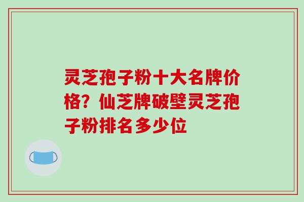 灵芝孢子粉十大名牌价格?仙芝牌破壁灵芝孢子粉排名多少位