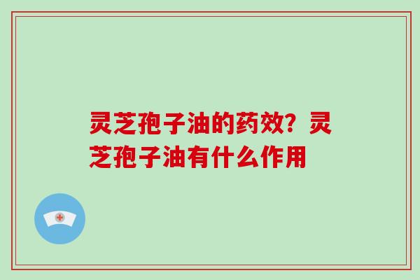 灵芝孢子油的药效?灵芝孢子油有什么作用