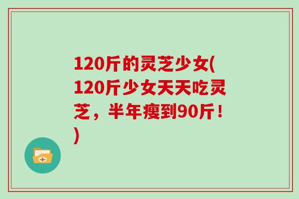 120斤的灵芝少女(120斤少女天天吃灵芝,半年瘦到90斤!)