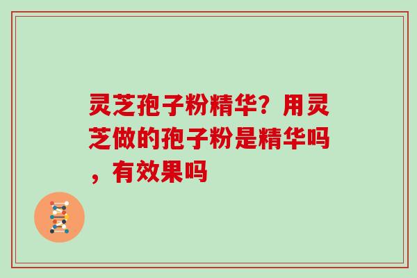 灵芝孢子粉精华?用灵芝做的孢子粉是精华吗,有效果吗