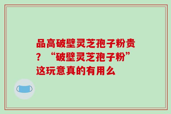 品高破壁灵芝孢子粉贵?“破壁灵芝孢子粉”这玩意真的有用么