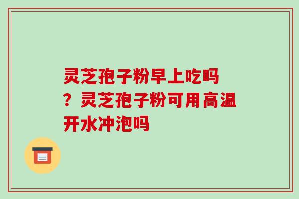 灵芝孢子粉早上吃吗 ?灵芝孢子粉可用高温开水冲泡吗